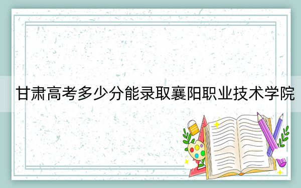 甘肃高考多少分能录取襄阳职业技术学院？2024年历史类303分 物理类录取分371分