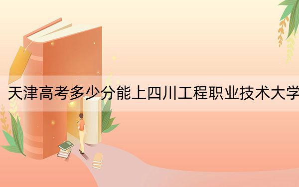 天津高考多少分能上四川工程职业技术大学？附2022-2024年最低录取分数线
