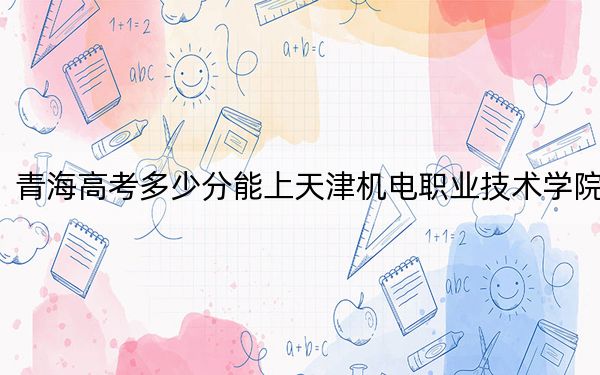 青海高考多少分能上天津机电职业技术学院？2024年文科投档线334分 理科最低292分