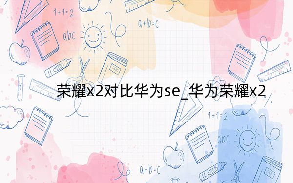 荣耀x2对比华为se_华为荣耀x2