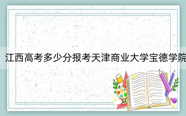 江西高考多少分报考天津商业大学宝德学院？2024年历史类478分 物理类459分