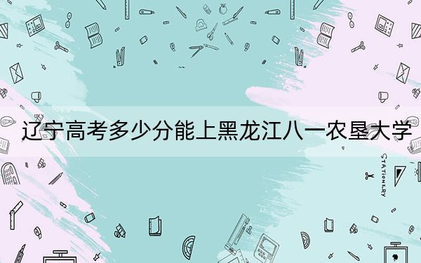 辽宁高考多少分能上黑龙江八一农垦大学？2024年历史类投档线467分 物理类460分