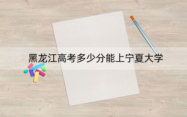 黑龙江高考多少分能上宁夏大学？2024年历史类投档线554分 物理类最低508分