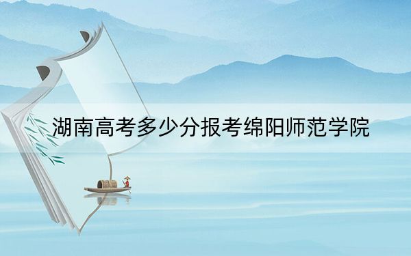 湖南高考多少分报考绵阳师范学院？附2022-2024年最低录取分数线