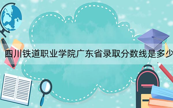 四川铁道职业学院广东省录取分数线是多少?学费又是多少?