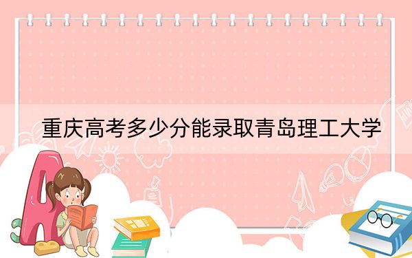 重庆高考多少分能录取青岛理工大学？2024年历史类最低526分 物理类最低514分