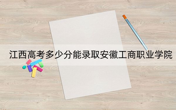 江西高考多少分能录取安徽工商职业学院？2024年历史类最低418分 物理类最低413分