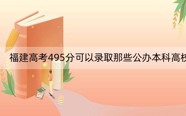 福建高考495分可以录取那些公办本科高校？