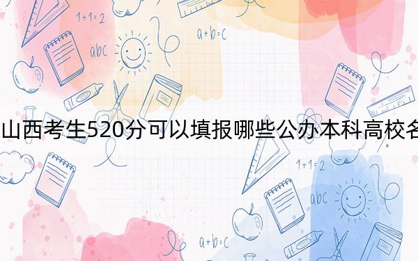 山西考生520分可以填报哪些公办本科高校名单？（附带近三年520分大学录取名单）
