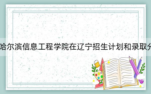 2024年哈尔滨信息工程学院在辽宁招生计划和录取分数线是多少？辽宁考生2025年参考