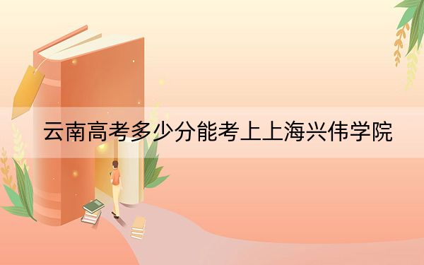云南高考多少分能考上上海兴伟学院？附2022-2024年最低录取分数线