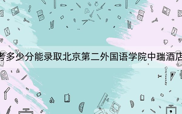 西藏高考多少分能录取北京第二外国语学院中瑞酒店管理学院？附2022-2024年最低录取分数线