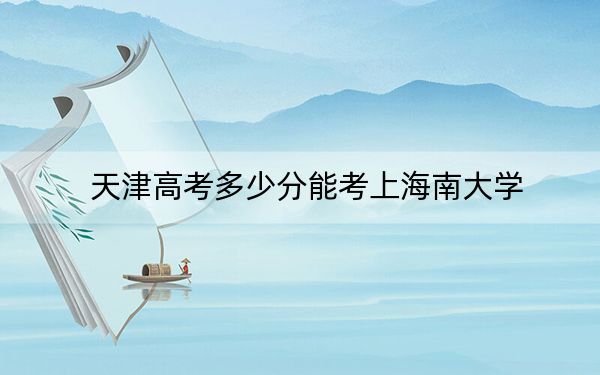 天津高考多少分能考上海南大学？2024年综合最低分586分