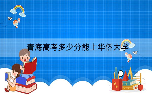 青海高考多少分能上华侨大学？2024年文科投档线486分 理科录取分373分