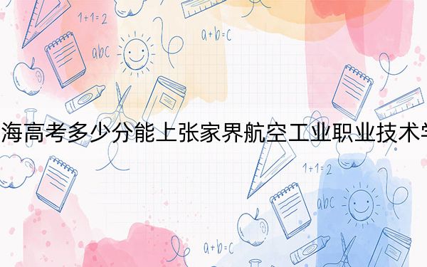 青海高考多少分能上张家界航空工业职业技术学院？2024年文科录取分302分 理科最低288分