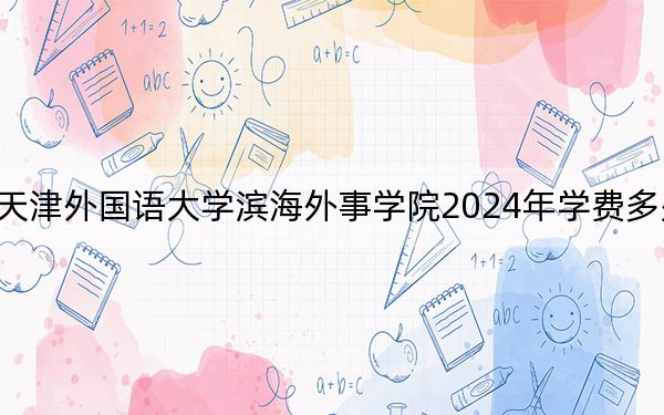 天津外国语大学滨海外事学院2024年学费多少钱？每年15000元到20000元（各专业收费标准）