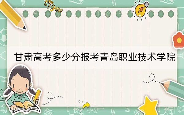 甘肃高考多少分报考青岛职业技术学院？2024年历史类录取分348分 物理类录取分339分