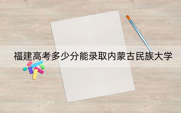 福建高考多少分能录取内蒙古民族大学？2024年历史类468分 物理类投档线502分