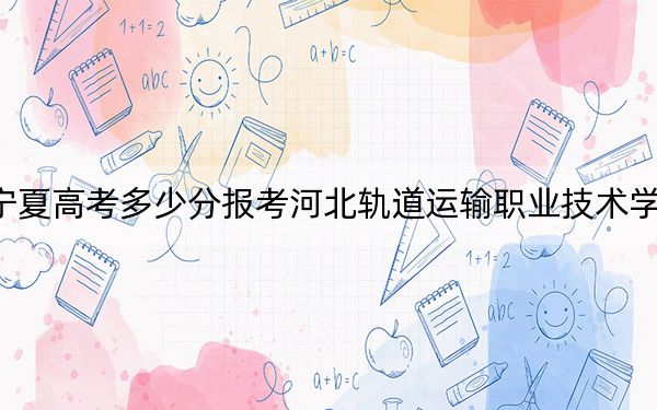 宁夏高考多少分报考河北轨道运输职业技术学院？附2022-2024年最低录取分数线
