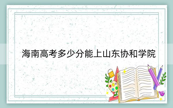 海南高考多少分能上山东协和学院？2024年综合最低484分