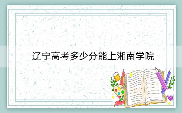 辽宁高考多少分能上湘南学院？附带近三年最低录取分数线