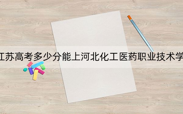 江苏高考多少分能上河北化工医药职业技术学院？附2022-2024年最低录取分数线