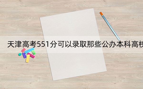 天津高考551分可以录取那些公办本科高校？（附带2022-2024年551录取大学名单）