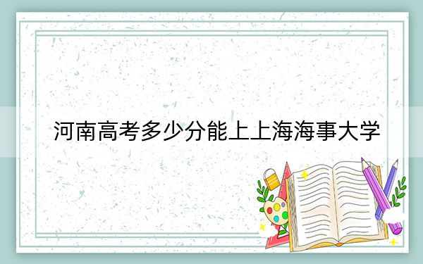 河南高考多少分能上上海海事大学？附2022-2024年最低录取分数线