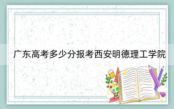 广东高考多少分报考西安明德理工学院？附2022-2024年最低录取分数线