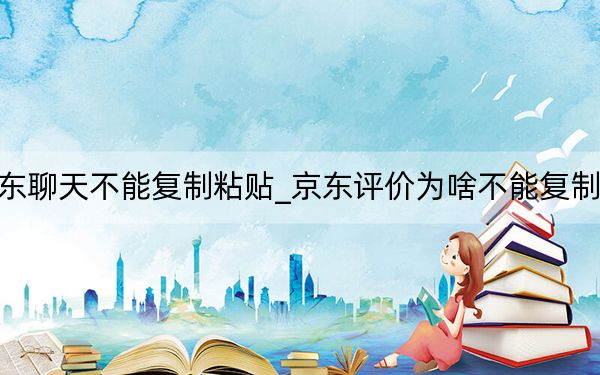 京东聊天不能复制粘贴_京东评价为啥不能复制粘贴