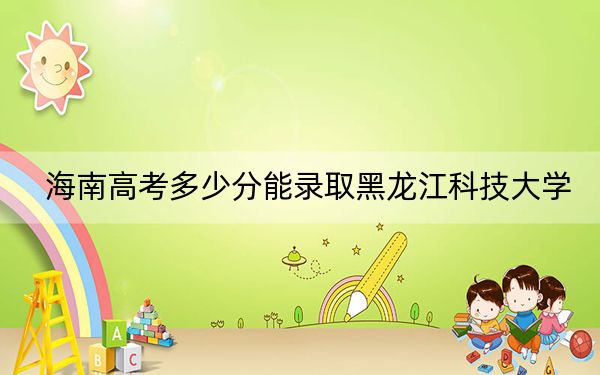 海南高考多少分能录取黑龙江科技大学？2024年最低分数线554分