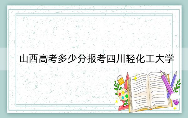 山西高考多少分报考四川轻化工大学？2024年文科录取分491分 理科投档线477分