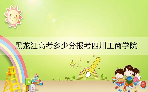 黑龙江高考多少分报考四川工商学院？附2022-2024年最低录取分数线