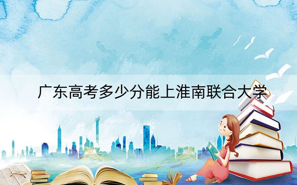 广东高考多少分能上淮南联合大学？2024年历史类397分 物理类最低411分