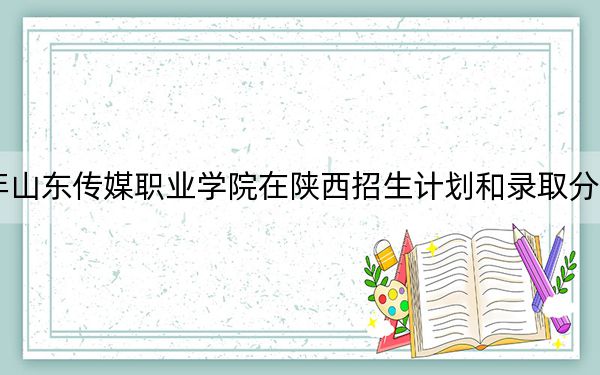 2024年山东传媒职业学院在陕西招生计划和录取分数线是多少？陕西考生2025年参考