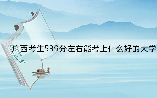 广西考生539分左右能考上什么好的大学？（附带近三年高考大学录取名单）