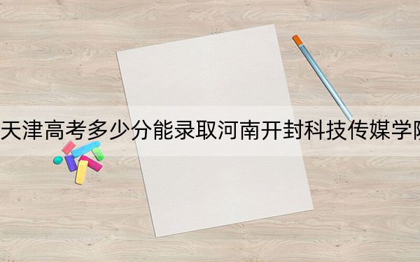 天津高考多少分能录取河南开封科技传媒学院？2024年综合录取分489分