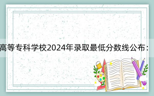 广西幼儿师范高等专科学校2024年录取最低分数线公布：四川考生2025年参考