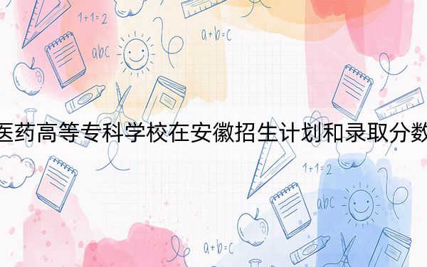 江西中医药高等专科学校在安徽招生计划和录取分数线是多少？2025安徽考生参考
