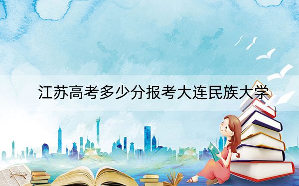 江苏高考多少分报考大连民族大学？2024年历史类515分 物理类最低537分