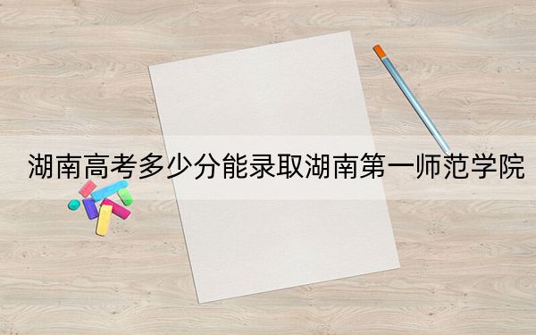 湖南高考多少分能录取湖南第一师范学院？2024年历史类最低521分 物理类投档线492分