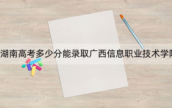 湖南高考多少分能录取广西信息职业技术学院？附2022-2024年最低录取分数线