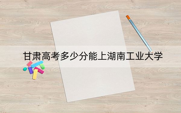 甘肃高考多少分能上湖南工业大学？2024年历史类最低526分 物理类投档线492分