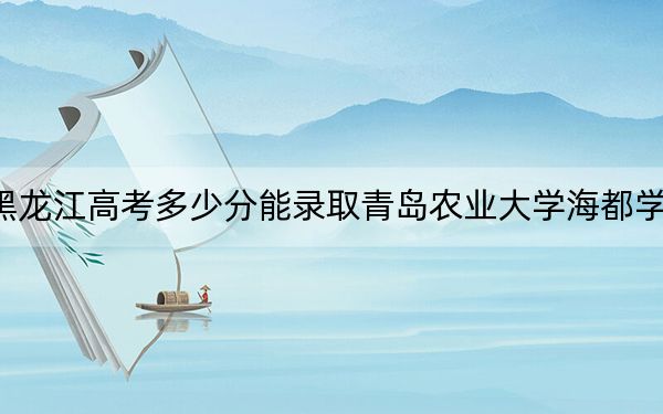 黑龙江高考多少分能录取青岛农业大学海都学院？附2022-2024年院校投档线
