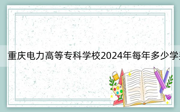 重庆电力高等专科学校2024年每年多少学费？每年最低6500元最高7300元（供湖北考生参考）