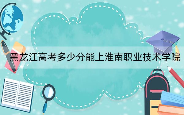 黑龙江高考多少分能上淮南职业技术学院？2024年历史类投档线327分 物理类投档线303分
