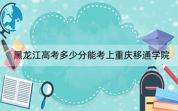 黑龙江高考多少分能考上重庆移通学院？附2022-2024年院校最低投档线