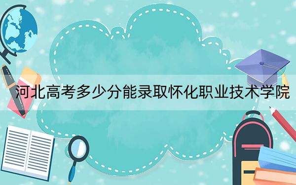 河北高考多少分能录取怀化职业技术学院？附2022-2024年最低录取分数线