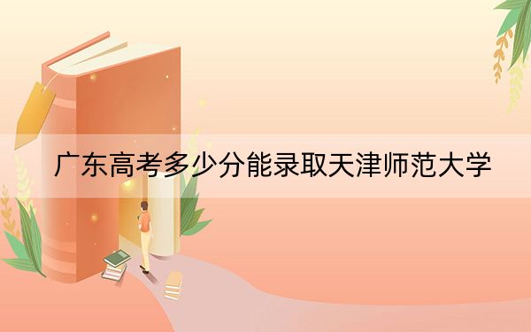 广东高考多少分能录取天津师范大学？附2022-2024年最低录取分数线