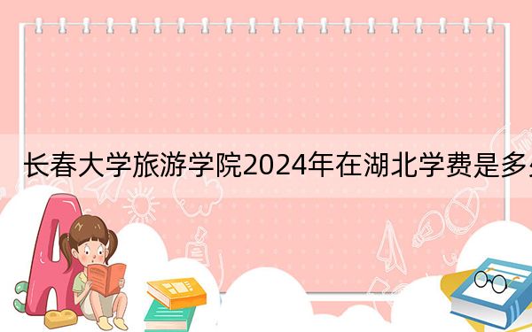 长春大学旅游学院2024年在湖北学费是多少？湖北考生2025年参考